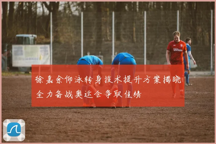 徐嘉余仰泳转身技术提升方案揭晓全力备战奥运会争取佳绩