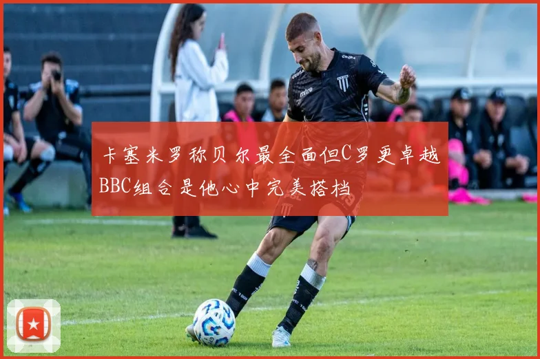 卡塞米罗称贝尔最全面但C罗更卓越BBC组合是他心中完美搭档