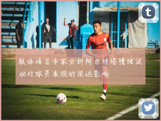 肢体语言专家分析阿尔特塔情绪波动对球员表现的深远影响