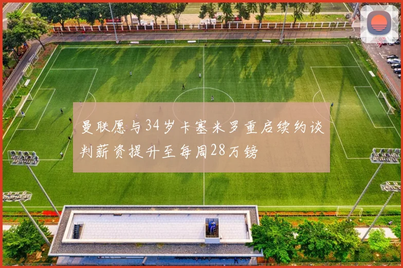 曼联愿与34岁卡塞米罗重启续约谈判薪资提升至每周28万镑