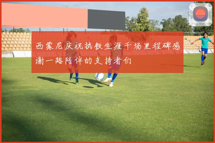 西蒙尼庆祝执教生涯千场里程碑感谢一路陪伴的支持者们