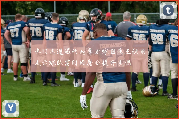 津门虎遭遇两轮零进球困境王秋明表示球队需时间磨合提升表现