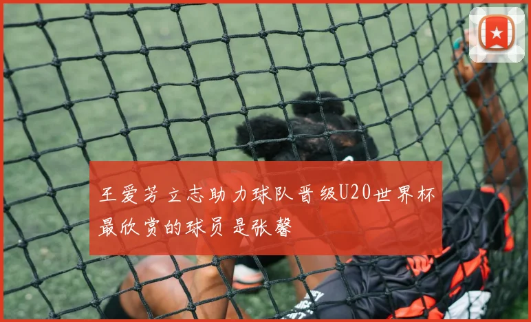 王爱芳立志助力球队晋级U20世界杯最欣赏的球员是张馨