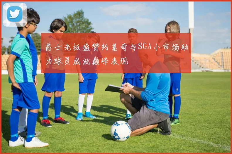 爵士老板盛赞约基奇与SGA小市场助力球员成就巅峰表现