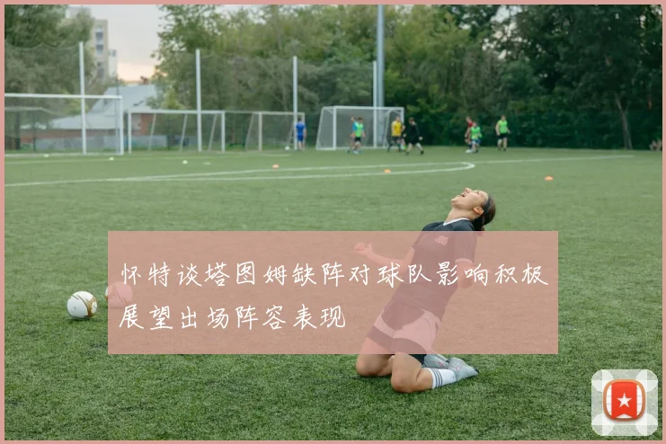 怀特谈塔图姆缺阵对球队影响积极展望出场阵容表现