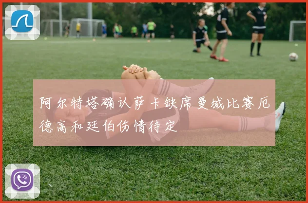 阿尔特塔确认萨卡缺席曼城比赛厄德高和廷伯伤情待定