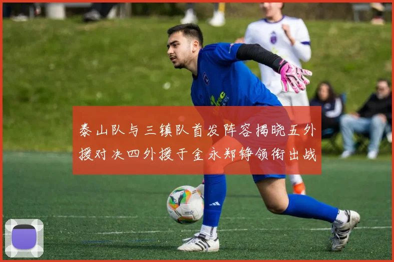 泰山队与三镇队首发阵容揭晓五外援对决四外援于金永郑铮领衔出战