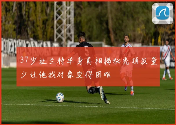 37岁杜兰特单身真相揭秘秃顶发量少让他找对象变得困难