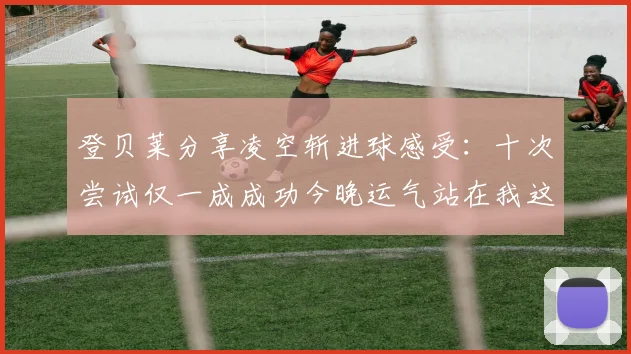 登贝莱分享凌空斩进球感受：十次尝试仅一成成功今晚运气站在我这边