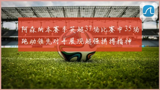 阿森纳本赛季英超37场比赛中35场跑动领先对手展现超强拼搏精神