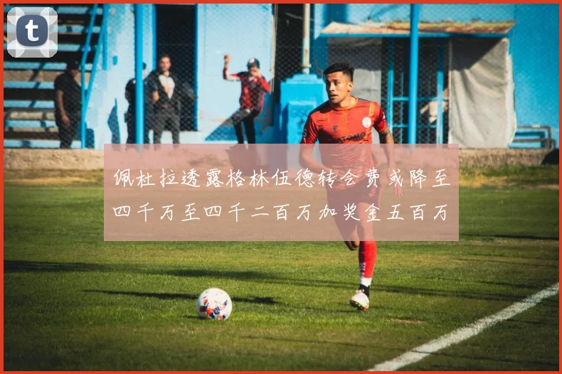 佩杜拉透露格林伍德转会费或降至四千万至四千二百万加奖金五百万至六百万